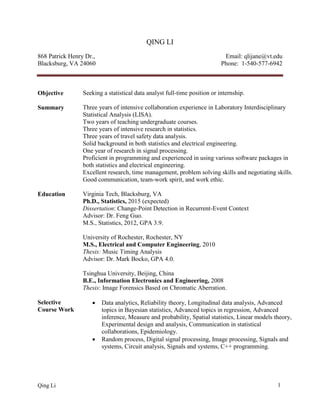 Qing Li 1
QING LI
868 Patrick Henry Dr.,
Blacksburg, VA 24060
Email: qlijane@vt.edu
Phone: 1-540-577-6942
Objective Seeking a statistical data analyst full-time position or internship.
Summary Three years of intensive collaboration experience in Laboratory Interdisciplinary
Statistical Analysis (LISA).
Two years of teaching undergraduate courses.
Three years of intensive research in statistics.
Three years of travel safety data analysis.
Solid background in both statistics and electrical engineering.
One year of research in signal processing.
Proficient in programming and experienced in using various software packages in
both statistics and electrical engineering.
Excellent research, time management, problem solving skills and negotiating skills.
Good communication, team-work spirit, and work ethic.
Education Virginia Tech, Blacksburg, VA
Ph.D., Statistics, 2015 (expected)
Dissertation: Change-Point Detection in Recurrent-Event Context
Advisor: Dr. Feng Guo.
M.S., Statistics, 2012, GPA 3.9.
University of Rochester, Rochester, NY
M.S., Electrical and Computer Engineering, 2010
Thesis: Music Timing Analysis
Advisor: Dr. Mark Bocko, GPA 4.0.
Tsinghua University, Beijing, China
B.E., Information Electronics and Engineering, 2008
Thesis: Image Forensics Based on Chromatic Aberration.
Selective
Course Work
 Data analytics, Reliability theory, Longitudinal data analysis, Advanced
topics in Bayesian statistics, Advanced topics in regression, Advanced
inference, Measure and probability, Spatial statistics, Linear models theory,
Experimental design and analysis, Communication in statistical
collaborations, Epidemiology.
 Random process, Digital signal processing, Image processing, Signals and
systems, Circuit analysis, Signals and systems, C++ programming.
 