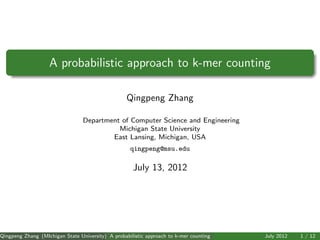 A probabilistic approach to k-mer counting

                                                   Qingpeng Zhang

                                 Department of Computer Science and Engineering
                                           Michigan State University
                                         East Lansing, Michigan, USA
                                                    qingpeng@msu.edu

                                                     July 13, 2012




Qingpeng Zhang (MIchigan State University) A probabilistic approach to k-mer counting   July 2012   1 / 12
 