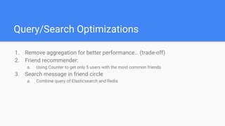 Query/Search Optimizations
1. Remove aggregation for better performance… (trade-off)
2. Friend recommender:
a. Using Counter to get only 5 users with the most common friends
3. Search message in friend circle
a. Combine query of Elasticsearch and Redis
 