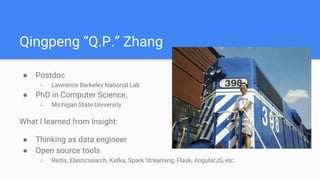 Qingpeng “Q.P.” Zhang
● Postdoc
○ Lawrence Berkeley National Lab
● PhD in Computer Science,
○ Michigan State University
What I learned from Insight:
● Thinking as data engineer
● Open source tools
○ Redis, Elasticsearch, Kafka, Spark Streaming, Flask, AngularJS, etc.
 