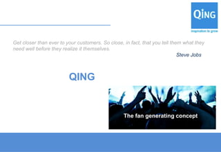 Get closer than ever to your customers. So close, in fact, that you tell them what they
need well before they realize it themselves.
                                                                            Steve Jobs



                         QING


                                                  The fan generating concept
 