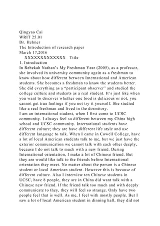 Qingyao Cai
WRIT 25.01
Dr. Helmer
The Introduction of research paper
March 17,2016
XXXXXXXXXXXXX Title
1. Introduction
In Rebekah Nathan’s My Freshman Year (2005), as a professor,
she involved in university community again as a freshman to
know about how different between International and American
students. She becomes a freshman to know the students better.
She did everything as a “participant observer” and studied the
college culture and students as a real student. It’s just like when
you want to discover whether one food is delicious or not, you
cannot get true feelings if you not try it yourself. She studied
like a real freshman and lived in the dormitory.
I am an international student, when I first come to UCSC
community. I always feel so different between my China high
school and UCSC community. International students have
different culture; they are have different life style and use
different language to talk. When I came in Cowell College, have
a lot of local American students talk to me, but we just have the
exterior communication we cannot talk with each other deeply,
because I do not talk to much with a new friend. During
International orientation, I make a lot of Chinese friend. But
they are would like talk to the friends before International
orientation they meet. No matter about the person is a Chinese
student or local American student. However this is because of
different culture. Also I interview ten Chinese students in
UCSC, have 8 people, they are in China did want talk with a
Chinese new friend. If the friend talk too much and with deeply
communicate to they, they will feel so strange. Only have two
people feel that is well. As me, I feel with mostly people. But I
saw a lot of local American student in dinning hall, they did not
 