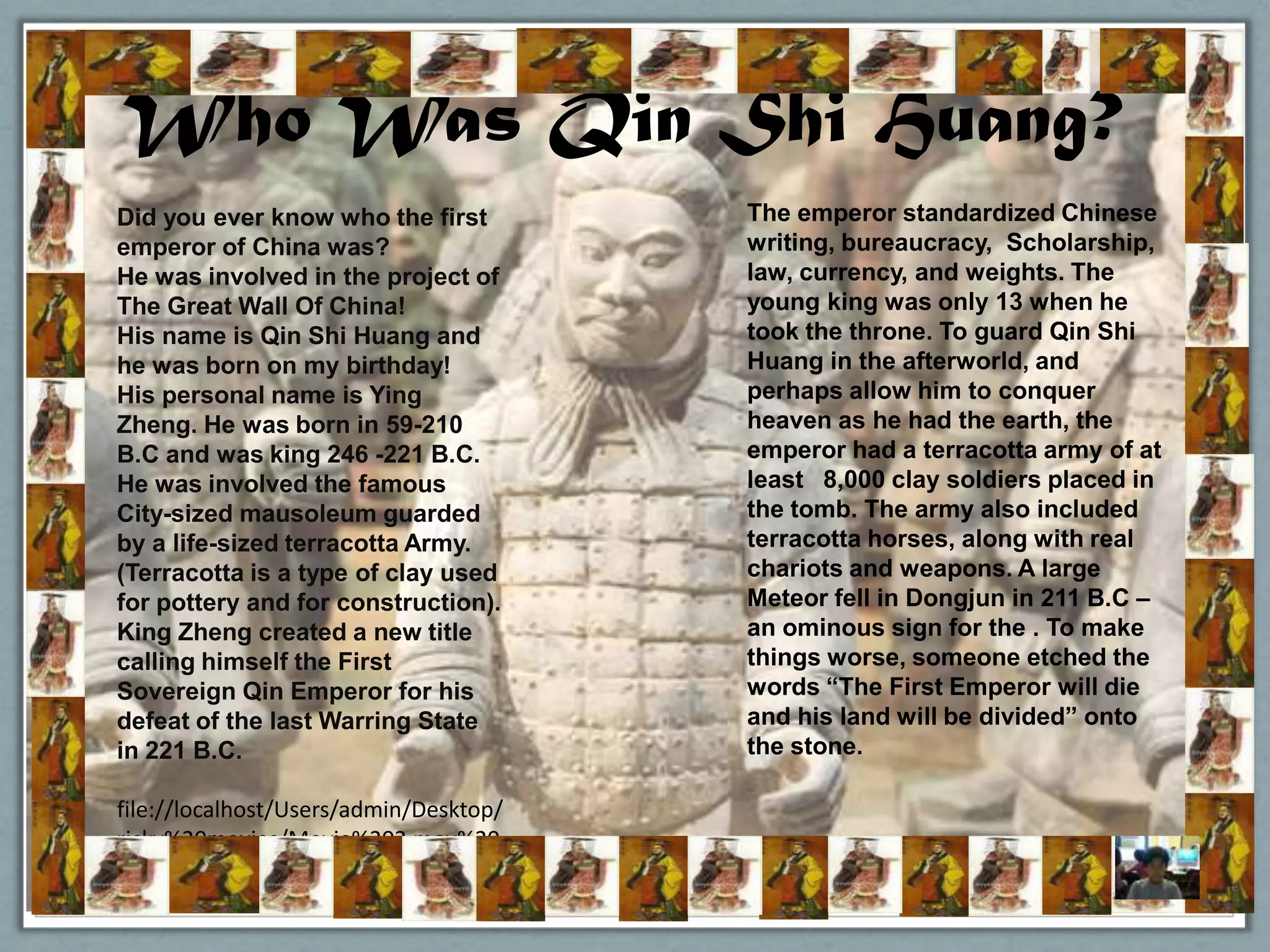 Who Was Qin Shi Huang?
Did you ever know who the first         The emperor standardized Chinese
emperor of China was?                   writing, bureaucracy, Scholarship,
He was involved in the project of       law, currency, and weights. The
The Great Wall Of China!                young king was only 13 when he
His name is Qin Shi Huang and           took the throne. To guard Qin Shi
he was born on my birthday!             Huang in the afterworld, and
His personal name is Ying               perhaps allow him to conquer
Zheng. He was born in 59-210            heaven as he had the earth, the
B.C and was king 246 -221 B.C.          emperor had a terracotta army of at
He was involved the famous              least 8,000 clay soldiers placed in
City-sized mausoleum guarded            the tomb. The army also included
by a life-sized terracotta Army.        terracotta horses, along with real
(Terracotta is a type of clay used      chariots and weapons. A large
for pottery and for construction).      Meteor fell in Dongjun in 211 B.C –
King Zheng created a new title          an ominous sign for the . To make
calling himself the First               things worse, someone etched the
Sovereign Qin Emperor for his           words “The First Emperor will die
defeat of the last Warring State        and his land will be divided” onto
in 221 B.C.                             the stone.

file://localhost/Users/admin/Desktop/
ricky%20movies/Movie%202.mov%20
13-42-54-851.mov
 