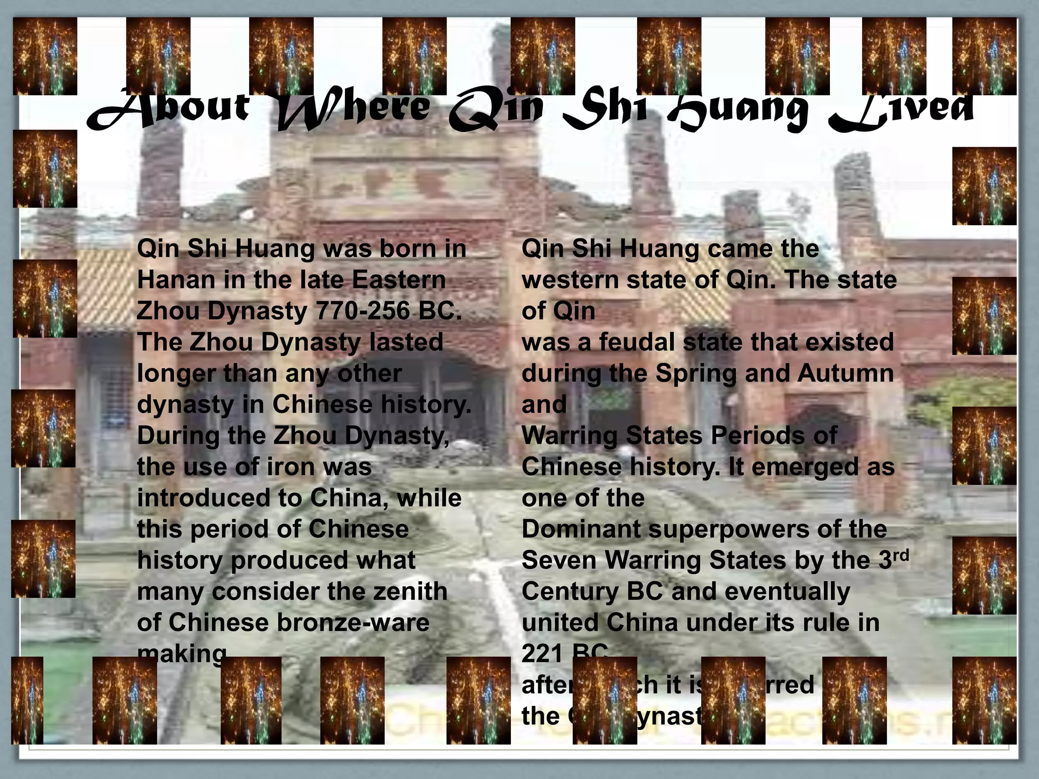 About Where Qin Shi Huang Lived

 Qin Shi Huang was born in     Qin Shi Huang came the
 Hanan in the late Eastern     western state of Qin. The state
 Zhou Dynasty 770-256 BC.      of Qin
 The Zhou Dynasty lasted       was a feudal state that existed
 longer than any other         during the Spring and Autumn
 dynasty in Chinese history.   and
 During the Zhou Dynasty,      Warring States Periods of
 the use of iron was           Chinese history. It emerged as
 introduced to China, while    one of the
 this period of Chinese        Dominant superpowers of the
 history produced what         Seven Warring States by the 3rd
 many consider the zenith      Century BC and eventually
 of Chinese bronze-ware        united China under its rule in
 making.                       221 BC,
                               after which it is referred to as
                               the Qin Dynasty.
 