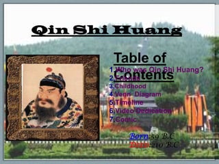 Qin Shi Huang

       Table of
      1.Who was Qin Shi Huang?
       Contents
      2.Friends
      3.Childhood
      4.Venn Diagram
      5.Timeline
      6.Video Dedication
      7.Comic

           Born:59 B.C
           DIED:210 B.C
 