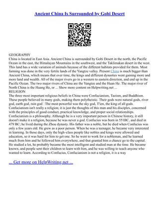 Ancient China Is Surrounded by Gobi Desert
GEOGRAPHY
China is located in East Asia. Ancient China is surrounded by Gobi Desert in the north, the Pacific
Ocean in the east, the Himalayan Mountains in the southwest, and the Taklimakan desert in the west.
This land has a wide variation of animals because of the different habitats provided for them. Most
farming was done in the very fertile lands of the Yangtze valley. Present China is much bigger than
Ancient China, which means that over time, the kings and different dynasties went gaining more and
more land and wealth. All of the major rivers go in a western to eastern direction, and end up in the
Pacific Ocean. The two major rivers of China are the Yangtze and the Huan He. The major river of
North China is the Huang He, or ... Show more content on Helpwriting.net ...
RELIGION
The three most important religious beliefs in China were Confucianism, Taoism, and Buddhism.
These people believed in many gods, making them polytheistic. Their gods were natural gods, river
god, earth god, rain god The most powerful was the sky god, T'ien, the king of all gods.
Confucianism isn't really a religion; it is just the thoughts of this man and his disciples, concerned
with the principles of good conduct, practical knowledge, and proper social relationships.
Confucianism is a philosophy. Although he is a very important person in Chinese history, it still
doesn't make it a religion, because he was never a god. Confucius was born in 551BC, and died in
479 BC; he lived during the Zhou dynasty. His father was a noble, but he died when Confucius was
only a few years old. He grew as a poor person. When he was a teenager, he became very interested
in learning. In those days, only the high–class people like nobles and kings were allowed and
education, so it was hard for him to get one. So he went to work for a nobleman, and he learned
much from him and he followed him everywhere, and that granted him a chance go to the capital.
He studied a lot, he probably became the most intelligent and studied man at the time. He became
known, and people sent their children to learn with him, and he was willing to teach anyone who
wanted to learn. According to Confucius, Confucianism is not a religion, it is a way
... Get more on HelpWriting.net ...
 