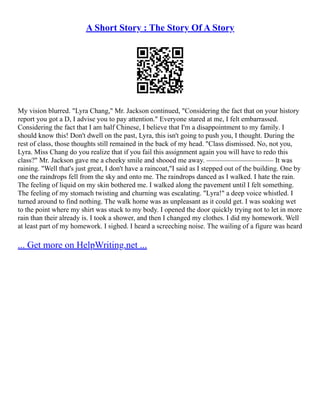A Short Story : The Story Of A Story
My vision blurred. "Lyra Chang," Mr. Jackson continued, "Considering the fact that on your history
report you got a D, I advise you to pay attention." Everyone stared at me, I felt embarrassed.
Considering the fact that I am half Chinese, I believe that I'm a disappointment to my family. I
should know this! Don't dwell on the past, Lyra, this isn't going to push you, I thought. During the
rest of class, those thoughts still remained in the back of my head. "Class dismissed. No, not you,
Lyra. Miss Chang do you realize that if you fail this assignment again you will have to redo this
class?" Mr. Jackson gave me a cheeky smile and shooed me away. ––––––––––––––––––– It was
raining. "Well that's just great, I don't have a raincoat,"I said as I stepped out of the building. One by
one the raindrops fell from the sky and onto me. The raindrops danced as I walked. I hate the rain.
The feeling of liquid on my skin bothered me. I walked along the pavement until I felt something.
The feeling of my stomach twisting and churning was escalating. "Lyra!" a deep voice whistled. I
turned around to find nothing. The walk home was as unpleasant as it could get. I was soaking wet
to the point where my shirt was stuck to my body. I opened the door quickly trying not to let in more
rain than their already is. I took a shower, and then I changed my clothes. I did my homework. Well
at least part of my homework. I sighed. I heard a screeching noise. The wailing of a figure was heard
... Get more on HelpWriting.net ...
 