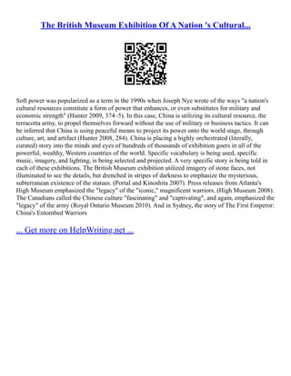 The British Museum Exhibition Of A Nation 's Cultural...
Soft power was popularized as a term in the 1990s when Joseph Nye wrote of the ways "a nation's
cultural resources constitute a form of power that enhances, or even substitutes for military and
economic strength" (Hunter 2009, 374–5). In this case, China is utilizing its cultural resource, the
terracotta army, to propel themselves forward without the use of military or business tactics. It can
be inferred that China is using peaceful means to project its power onto the world stage, through
culture, art, and artifact (Hunter 2008, 284). China is placing a highly orchestrated (literally,
curated) story into the minds and eyes of hundreds of thousands of exhibition goers in all of the
powerful, wealthy, Western countries of the world. Specific vocabulary is being used, specific
music, imagery, and lighting, is being selected and projected. A very specific story is being told in
each of these exhibitions. The British Museum exhibition utilized imagery of stone faces, not
illuminated to see the details, but drenched in stripes of darkness to emphasize the mysterious,
subterranean existence of the statues. (Portal and Kinoshita 2007). Press releases from Atlanta's
High Museum emphasized the "legacy" of the "iconic," magnificent warriors. (High Museum 2008).
The Canadians called the Chinese culture "fascinating" and "captivating", and again, emphasized the
"legacy" of the army (Royal Ontario Museum 2010). And in Sydney, the story of The First Emperor:
China's Entombed Warriors
... Get more on HelpWriting.net ...
 