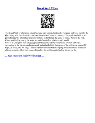 Great Wall China
The Great Wall of China is a beautiful, very well known, landmark. The great wall was built by the
Qin, Ming, and Han dynasties, and took hundreds of years to construct. The wall was built to to
provide security, intimidate/ impress visitors, and enhance the glory of china. Without the wall,
China wouldn't be nearly the same nor as influential as it is in today's world.
First of all, the great wall of china provided security for the citizens and soldiers of China.
According to the background essay each individually built fragments of the wall were around 20'
high, 25' wide, and 30' long. The size of the walls assisted in keeping invaders outside of ancient
chinese societies. One vital group of invaders the wall provided safety from were the
... Get more on HelpWriting.net ...
 