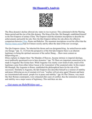Shi Huangdi's Analysis
The Zhou dynasty's decline allowed city–states to rise in power. This culminated with the Warring
States period and the rise of the Qin dynasty. The King of the Qin, Shi Huangdi, established himself
as the first Emperor of unitary China. The Emperor used the mountain inscriptions to describe his
achievements and justify his rule. How the Qin Emperor defines his rule allows for effective
comparison between China, Rome and Babylon. The mountain inscriptions reveal the effect that the
Warring States period had on Chinese society and by affect the ideal of the new sovereign.
The Qin Emperor claims, "he inherited the throne and was designated king...he united heaven under
one lineage." (pp. 12, 13) From the perspective of the first Qin Emperor there is an inherent
legitimacy in being the spiritual successor of the earlier Shang ... Show more content on
Helpwriting.net ...
Ebrey explains in chapter three "the Mandate of Heaven...became intrinsic to imperial ideology,
never publically questioned even in later dynasties." (pp. 79) There are important connections to be
made to Augustus' Res Gestae here. While Augustus was clearly a new kind of ruler, much of his
legitimacy came from either Julius Caesar or his 'restoration' of the senatorial order. In this respect
Shi Huangdi, like Augustus in Rome, established the philosophical basis for the rule of his
successors. Similarly to Augustus, the Qin Emperor also describes himself as a restorer of stability
and peace following an era of constant civil war: "warfare will not arise again! Disaster and harm
are exterminated and erased...people live in peace and stability." (pp.14) The Chinese, very much
like their Roman counterparts, were exhausted after years of conflict, thus the restoration of peace
and stability was a major source of legitimacy. This said there are also
... Get more on HelpWriting.net ...
 