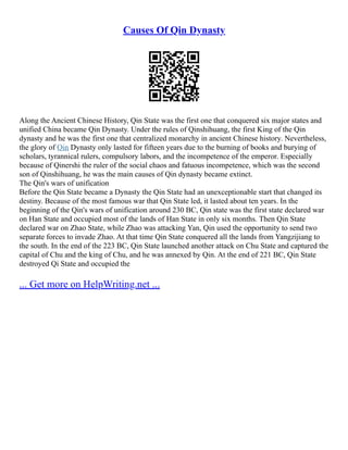 Causes Of Qin Dynasty
Along the Ancient Chinese History, Qin State was the first one that conquered six major states and
unified China became Qin Dynasty. Under the rules of Qinshihuang, the first King of the Qin
dynasty and he was the first one that centralized monarchy in ancient Chinese history. Nevertheless,
the glory of Qin Dynasty only lasted for fifteen years due to the burning of books and burying of
scholars, tyrannical rulers, compulsory labors, and the incompetence of the emperor. Especially
because of Qinershi the ruler of the social chaos and fatuous incompetence, which was the second
son of Qinshihuang, he was the main causes of Qin dynasty became extinct.
The Qin's wars of unification
Before the Qin State became a Dynasty the Qin State had an unexceptionable start that changed its
destiny. Because of the most famous war that Qin State led, it lasted about ten years. In the
beginning of the Qin's wars of unification around 230 BC, Qin state was the first state declared war
on Han State and occupied most of the lands of Han State in only six months. Then Qin State
declared war on Zhao State, while Zhao was attacking Yan, Qin used the opportunity to send two
separate forces to invade Zhao. At that time Qin State conquered all the lands from Yangzijiang to
the south. In the end of the 223 BC, Qin State launched another attack on Chu State and captured the
capital of Chu and the king of Chu, and he was annexed by Qin. At the end of 221 BC, Qin State
destroyed Qi State and occupied the
... Get more on HelpWriting.net ...
 