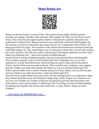 Shang Bronze Age
Shang was the first dynasty in ancient China. The workers became highly skilled in pottery,
weaving, tool making, and other crafts and trades (McLenighan 18). They were the first to invent
bronze. They mixed tin and copper together, heated it, then poured it carefully and quickly into
molds before it dried (Chun). Weapons and tools were made better with bronze (McLenighan 18).
This dynasty was known as the bronze age because bronze was so important to them (Chun). The
Shang used shells for money. The inventions of the chariots and wheeled carts increased wealth and
trade (McLenighan 18). They made things to use in ceremonies to honor their ancestors like cooking
pots, tools, and bells. The bells were used to calm the spirit.The biggest celebration was New Years
which was celebrated with ... Show more content on Helpwriting.net ...
Ancient Chinese writing included pictographs, characters representing objects and ideographs.
These symbols represent words, not letters (Spielvogel 283). Calligraphy was China's most
important art. It made beautiful pictures. Block printing was used to make seals for documents
(Chun). Ancient Chinese art was made on bronze. These included vases, sculptures, cups, daggers,
and urns. Clothes were made with colorful silk which was woven by artisans (Spielvogel 283).
Yellow and red clothes were a symbol of beauty and power (Chun). Statues were carved from jade
and ivory. Dishes were made from kaolin, a white clay (Spielvogel 283).
Ancient Chinese people fished in the many rivers, but later farming became very important to them.
They farmed along three rivers, the Huang He, Chang Jiang, and the Yangtze river where the soil
was very rich. (Lambert 16). Farmers worked for the aristocrats growing wheat and millet in the
north, and rice in the south (Lambert 14, Spielvogel 282). Everything was done by hand including
the planting and irrigation. The farmers also raised mule, ox, pigs, chicken, sheep, and cattle
(Lambert
... Get more on HelpWriting.net ...
 