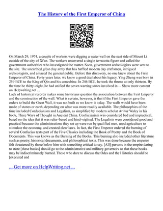 The History of the First Emperor of China
On March 29, 1974, a couple of workers were digging a water well on the east side of Mount Li
outside of the city of Xi'an. The workers uncovered a single terracotta figure and called the
government authorities who investigated the matter. Soon, government archeologists were sent to
the site. The unearthed great clay army that has baffled modern day craftsmen, intrigued
archeologists, and amazed the general public. Before this discovery, no one knew about the First
Emperor of China. Forty years later, we know a good deal about his legacy. Ying Zheng was born in
259 BCE to the King of Qin and his concubine. In 246 BCE, he took the throne at only thirteen. By
the time he thirty–eight, he had unified the seven warring states involved in ... Show more content
on Helpwriting.net ...
Lack of historical records makes some historians question the association between the First Emperor
and the construction of the wall. What is certain, however, is that if the First Emperor gave the
orders to build the Great Wall, it was not built as we know it today. The walls would have been
made of stones or earth, depending on what was more readily available. The philosophies of the
time included Confucianism and Legalism, as simplified by modern scholar Arthur Waley in his
book, Three Ways of Thought in Ancient China. Confucianism was considered bad and impractical,
based on the idea that it was ruler–based and hind–sighted. The Legalists were considered good and
practical because the administrations they set up were run by qualified men, used agriculture to
stimulate the economy, and created clear laws. In fact, the First Emperor ordered the burning of
several Confucius texts part of the Five Classics including the Book of Poetry and the Book of
Documents. This was knows as the Burning of the Books. This burning also included other literature
such as poetry, historical documents, and philosophical texts. This was done because the emperor
felt threatened by those below him with something critical to say. [All] persons in the empire daring
to store [these books] should go to the administrative and military governors so that these books
may be indiscriminately burned. Those who dare to discuss the Odes and the Histories should be
[executed and
... Get more on HelpWriting.net ...
 