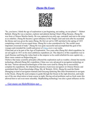 Zheng He Essay
"So, you know, I think the age of exploration is just beginning, not ending, on our planet." – Robert
Ballard. Zheng He was a mariner, explorer and admiral during China's Ming Dynasty. Zheng He
was from a Chinese Muslim family. He was captured at an early age, castrated, and sent to the army
as as orderlies. Zheng He became a great influence in the Yongle court and soon after he ascended
the throne and was given the name Zheng. He first set sail in 1405 and died in the spring of 1433
completing a total of seven exped itions. Zheng He is also considered to be "the world's most
important crossroad of trade." Zheng He was quite successful and accomplished the goal of his
voyages and extended the wealth and power of China over a vast realm.
China had yet to be part of the Age of Exploration. Two years after Zheng He's third expedition, he
set sail again in 1413 on his most ambitious expedition yet. The objective of this expedition was to
reach Hormuz and bring the riches back to the emperor so he could refurbish his new capital city ...
Show more content on Helpwriting.net ...
I believe that many scientific principles affected the exploration such as weather, climate but mostly
technology affected Zheng He's expedition. China was very advanced in navigation technology at
the time. Various advanced technologies of the time were used by Zheng He to successfully
complete his expeditions. He inherited the practice of previous navigators in Chinese History and
assimilated their Ocean Knowledge (Ding, Shi, & Weintrit, 2016). Zheng He used the Haido
Zhengjing (a kind of navigation manual) and Guoyang Qianxing Shu (Star Orientation) to navigate
in the Ocean. Zheng He used compass to guide through the Ocean in the right direction, and made
use of the star observation to keep course at night. Having solved problems such as fresh water this
allowed him to sail even more smoothly. Shipbuilding technology was also a great influence on his
... Get more on HelpWriting.net ...
 