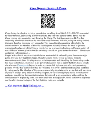 Zhou Dynasty Research Paper
China during the classical period, a span of time stretching from 1000 B.C.E.–500 C.E., was ruled
by many families, each having their own dynasty. The very first dynasty of this period was the
Zhou, coming into power after overthrowing the Shang. The last Shang emperor, Di Xin, had
essentially abandoned matters of the state in favor of hedonistic activities, using tax money to fund
them and therefore becoming very unpopular. This caused the Zhou uprising which led to the
establishment of the Mandate of Heaven, a concept that not only allowed the Zhou to gain and
maintain cultural power of the Chinese people, but led to widespread notions in Chinese society of
the validity of autocracy and a need for extremely centralized government that would ... Show more
content on Helpwriting.net ...
People believed their ancestors controlled what went on in life and could guide them on the right
paths, provided they kept them happy. Therefore, many people would use oracle bones to
communicate with them, divining answers to their questions and foretelling the future using cracks
fire made in the bones. This belief in all–powerful ancestors was so deeply held in Chinese society
that when the Zhou dynasty began, in order to cement their legitimacy as rulers and prevent any
possible revolts, they claimed they had the "Mandate of Heaven" and that the Shang had lost theirs
by ruling poorly. The Mandate of Heaven was, essentially, the divine right to rule, but with ancestors
in place of a single deity. This was readily accepted, for the Chinese people trusted their ancestors'
decisions (considering their omnisciency) and did not wish to go against their wishes, risking the
consequences of displeasing them. The Zhou knew that this aspect of Chinese culture was ingrained
and therefore took advantage of the fact that their claim was virtually
... Get more on HelpWriting.net ...
 