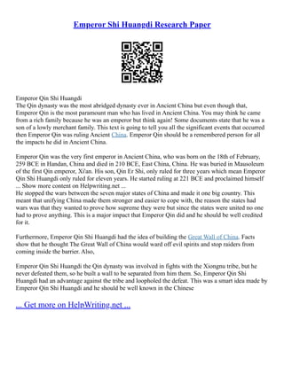 Emperor Shi Huangdi Research Paper
Emperor Qin Shi Huangdi
The Qin dynasty was the most abridged dynasty ever in Ancient China but even though that,
Emperor Qin is the most paramount man who has lived in Ancient China. You may think he came
from a rich family because he was an emperor but think again! Some documents state that he was a
son of a lowly merchant family. This text is going to tell you all the significant events that occurred
then Emperor Qin was ruling Ancient China. Emperor Qin should be a remembered person for all
the impacts he did in Ancient China.
Emperor Qin was the very first emperor in Ancient China, who was born on the 18th of February,
259 BCE in Handan, China and died in 210 BCE, East China, China. He was buried in Mausoleum
of the first Qin emperor, Xi'an. His son, Qin Er Shi, only ruled for three years which mean Emperor
Qin Shi Huangdi only ruled for eleven years. He started ruling at 221 BCE and proclaimed himself
... Show more content on Helpwriting.net ...
He stopped the wars between the seven major states of China and made it one big country. This
meant that unifying China made them stronger and easier to cope with, the reason the states had
wars was that they wanted to prove how supreme they were but since the states were united no one
had to prove anything. This is a major impact that Emperor Qin did and he should be well credited
for it.
Furthermore, Emperor Qin Shi Huangdi had the idea of building the Great Wall of China. Facts
show that he thought The Great Wall of China would ward off evil spirits and stop raiders from
coming inside the barrier. Also,
Emperor Qin Shi Huangdi the Qin dynasty was involved in fights with the Xiongnu tribe, but he
never defeated them, so he built a wall to be separated from him them. So, Emperor Qin Shi
Huangdi had an advantage against the tribe and loopholed the defeat. This was a smart idea made by
Emperor Qin Shi Huangdi and he should be well known in the Chinese
... Get more on HelpWriting.net ...
 
