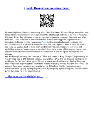 Qin Shi Huangdi and Ausustus Caesar
From the beginning of time to present day rulers from all walks of life have always wanted and tried
to leave their personal touches on society. From Qin Shi Huangdi of China as far over to Augustus
Caesar of Rome, they all wanted people to recognize, respect and remember them until long after
their time. These two rulers in particular left their mark by erecting pillars of greatness and
importance to history. Qin Shi Huangdi and Augustus Caesar made claims of events and how
successful they were at what they accomplished in their time of power. Some of these are history
and some are legends. Each of these rulers used military victories, made new code laws, and
established a sense of unity throughout their land. From these stories told throughout time we can
see similarities of common characteristics and differences of distinct aspects between the two
empires.
Qin Shi Huangdi, meaning first Emperor of China, was known as King Zheng of Qin previously. He
was crowned king in 246 BCE and remained king until 221 BCE. Qin Shi Huangdi was the son of
the king of the Qin State. At the age of thirteen he took over rule of his father. During this period
there were seven major kingdoms created that were to eventually become modern China today. The
rulers of these seven kingdoms were already having difficulties. Qin Shi Huangdi was very
determined from a young age to gain great power. By the young age of twenty–two he achieved full
power by getting rid of his chancellor, Lü
... Get more on HelpWriting.net ...
 