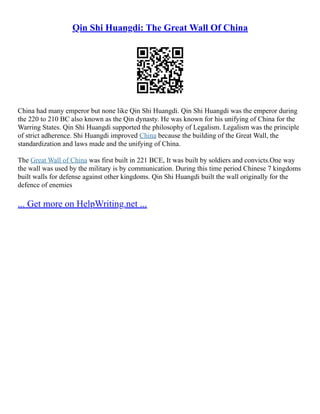 Qin Shi Huangdi: The Great Wall Of China
China had many emperor but none like Qin Shi Huangdi. Qin Shi Huangdi was the emperor during
the 220 to 210 BC also known as the Qin dynasty. He was known for his unifying of China for the
Warring States. Qin Shi Huangdi supported the philosophy of Legalism. Legalism was the principle
of strict adherence. Shi Huangdi improved China because the building of the Great Wall, the
standardization and laws made and the unifying of China.
The Great Wall of China was first built in 221 BCE, It was built by soldiers and convicts.One way
the wall was used by the military is by communication. During this time period Chinese 7 kingdoms
built walls for defense against other kingdoms. Qin Shi Huangdi built the wall originally for the
defence of enemies
... Get more on HelpWriting.net ...
 