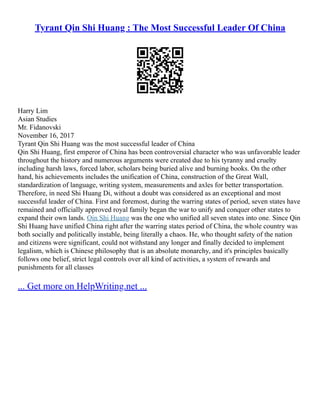 Tyrant Qin Shi Huang : The Most Successful Leader Of China
Harry Lim
Asian Studies
Mr. Fidanovski
November 16, 2017
Tyrant Qin Shi Huang was the most successful leader of China
Qin Shi Huang, first emperor of China has been controversial character who was unfavorable leader
throughout the history and numerous arguments were created due to his tyranny and cruelty
including harsh laws, forced labor, scholars being buried alive and burning books. On the other
hand, his achievements includes the unification of China, construction of the Great Wall,
standardization of language, writing system, measurements and axles for better transportation.
Therefore, in need Shi Huang Di, without a doubt was considered as an exceptional and most
successful leader of China. First and foremost, during the warring states of period, seven states have
remained and officially approved royal family began the war to unify and conquer other states to
expand their own lands. Qin Shi Huang was the one who unified all seven states into one. Since Qin
Shi Huang have unified China right after the warring states period of China, the whole country was
both socially and politically instable, being literally a chaos. He, who thought safety of the nation
and citizens were significant, could not withstand any longer and finally decided to implement
legalism, which is Chinese philosophy that is an absolute monarchy, and it's principles basically
follows one belief, strict legal controls over all kind of activities, a system of rewards and
punishments for all classes
... Get more on HelpWriting.net ...
 