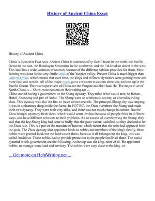 History of Ancient China Essay
History of Ancient China
China is located in East Asia. Ancient China is surrounded by Gobi Desert in the north, the Pacific
Ocean in the east, the Himalayan Mountains in the southwest, and the Taklimakan desert in the west.
This land has a wide variation of animals because of the different habitats provided for them. Most
farming was done in the very fertile lands of the Yangtze valley. Present China is much bigger than
Ancient China, which means that over time, the kings and different dynasties went gaining more and
more land and wealth. All of the major rivers go in a western to eastern direction, and end up in the
Pacific Ocean. The two major rivers of China are the Yangtze and the Huan He. The major river of
North China is ... Show more content on Helpwriting.net ...
China started having a government in the Shang dynasty. They ruled what would now be Henan,
Hubei, Shandong and part of Anhui. The Shang were an aristocratic society, or a heredity ruling
class. This dynasty was also the first to leave written records. The principal Shang city was Anyang,
it was in a clearance deep inside the forest. In 1027 BC, the Zhou overthrew the Shang and made
their own dynasty. They were both very alike, and there was not much change in culture. But the
Zhou brought up many fresh ideas, which would seem obvious because all people think in different
ways, and have different solutions to their problems. As an excuse of overthrowing the Shang, they
said that the last Shang king had done so badly, that the gods weren't satisfied, so they decided to let
the Zhou rule. This is a part of the mandate of heaven, which meant that the ruler had approval from
the gods. The Zhou dynasty also appointed lands to nobles and members of the king's family, these
nobles were granted land, but the land wasn't theirs, because it all belonged to the king, this was
called feudalism. These nobles had to provide protection to the people that lived there. The social
pyramid in this government are the following. At the top was the king, ruler of all. He appointed
nobles, to manage some land and territory. The nobles were very close to the king, or
... Get more on HelpWriting.net ...
 