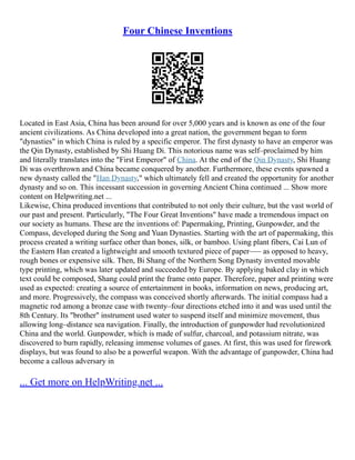 Four Chinese Inventions
Located in East Asia, China has been around for over 5,000 years and is known as one of the four
ancient civilizations. As China developed into a great nation, the government began to form
"dynasties" in which China is ruled by a specific emperor. The first dynasty to have an emperor was
the Qin Dynasty, established by Shi Huang Di. This notorious name was self–proclaimed by him
and literally translates into the "First Emperor" of China. At the end of the Qin Dynasty, Shi Huang
Di was overthrown and China became conquered by another. Furthermore, these events spawned a
new dynasty called the "Han Dynasty," which ultimately fell and created the opportunity for another
dynasty and so on. This incessant succession in governing Ancient China continued ... Show more
content on Helpwriting.net ...
Likewise, China produced inventions that contributed to not only their culture, but the vast world of
our past and present. Particularly, "The Four Great Inventions" have made a tremendous impact on
our society as humans. These are the inventions of: Papermaking, Printing, Gunpowder, and the
Compass, developed during the Song and Yuan Dynasties. Starting with the art of papermaking, this
process created a writing surface other than bones, silk, or bamboo. Using plant fibers, Cai Lun of
the Eastern Han created a lightweight and smooth textured piece of paper––– as opposed to heavy,
rough bones or expensive silk. Then, Bi Shang of the Northern Song Dynasty invented movable
type printing, which was later updated and succeeded by Europe. By applying baked clay in which
text could be composed, Shang could print the frame onto paper. Therefore, paper and printing were
used as expected: creating a source of entertainment in books, information on news, producing art,
and more. Progressively, the compass was conceived shortly afterwards. The initial compass had a
magnetic rod among a bronze case with twenty–four directions etched into it and was used until the
8th Century. Its "brother" instrument used water to suspend itself and minimize movement, thus
allowing long–distance sea navigation. Finally, the introduction of gunpowder had revolutionized
China and the world. Gunpowder, which is made of sulfur, charcoal, and potassium nitrate, was
discovered to burn rapidly, releasing immense volumes of gases. At first, this was used for firework
displays, but was found to also be a powerful weapon. With the advantage of gunpowder, China had
become a callous adversary in
... Get more on HelpWriting.net ...
 