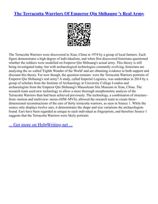 The Terracotta Warriors Of Emperor Qin Shihaung 's Real Army
The Terracotta Warriors were discovered in Xian, China in 1974 by a group of local farmers. Each
figure demonstrates a high degree of individualism, and when first discovered historians questioned
whether the soldiers were modelled on Emperor Qin Shihuang's actual army. This theory is still
being investigated today, but with archaeological technologies constantly evolving, historians are
analysing the so–called 'Eighth Wonder of the World' and are obtaining evidence to both support and
discount this theory. For now though, the question remains: were the Terracotta Warriors portraits of
Emperor Qin Shihaung's real army? A study, called Imperial Logistics, was undertaken in 2014 by a
group of scholars from the Institute of Archaeology at University College London and
archaeologists from the Emperor Qin Shihuang's Mausoleum Site Museum in Xian, China. The
research team used new technology to allow a more thorough morphometric analysis of the
Terracotta Warriors than had been achieved previously. The technology, a combination of structure–
from–motion and multiview–stereo (SfM–MVS), allowed the research team to create three–
dimensional reconstructions of the ears of thirty terracotta warriors, as seen in Source 1. While the
source only displays twelve ears, it demonstrates the shape and size variations the archaeologists
found. Ears have been regarded as unique to each individual as fingerprints, and therefore Source 1
suggests that the Terracotta Warriors were likely portraits
... Get more on HelpWriting.net ...
 