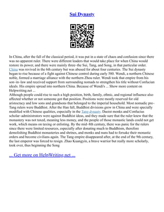 Sui Dynasty
In China, after the fall of the classical period, it was put in a state of chaos and confusion since there
was no apparent ruler. There were different leaders that would take place for when China would
restore its power, and there were mainly three–the Sui, Tang, and Song, in that particular order.
China was revived in the 6th century but was abused for about four centuries. The Sui dynasty
began to rise because of a fight against Chinese control during early 580. Wendi, a northern Chinese
noble, formed a marriage alliance with the northern Zhou ruler. Wendi took that empire from his
son–in–law and received support from surrounding nomads to strengthen his title without Confucian
ideals. His empire spread into northern China. Because of Wendi's ... Show more content on
Helpwriting.net ...
Although people could rise to such a high position, birth, family, ethnic, and regional influence also
affected whether or not someone got that position. Positions were mostly reserved for old
aristocracy and low sons and grandsons that belonged to the imperial household. Most nomadic pre–
Tang rulers were Buddhist. After the Han fall, Buddhist divisions grew in China and were specially
modified with Chinese qualities, especially in the Tang dynasty. Daoist monks and Confucius
scholar–administrators were against Buddhist ideas, and they made sure that the ruler knew that the
monastery was not taxed, meaning less money, and the people of those monastic lands could not get
work, which means on taxing or enlisting. By the mid–8th century, there was panic for the rulers
since there were limited resources, especially after donating much to Buddhism, therefore
demolishing Buddhist monasteries and shrines, and monks and nuns had to forsake their monastic
orders and become civilians again. The Tang empire disappeared after, at the end of the 9th century,
the last emperor was forced to resign. Zhao Kuangyin, a brave warrior but really more scholarly,
took over, thus beginning the Song
... Get more on HelpWriting.net ...
 