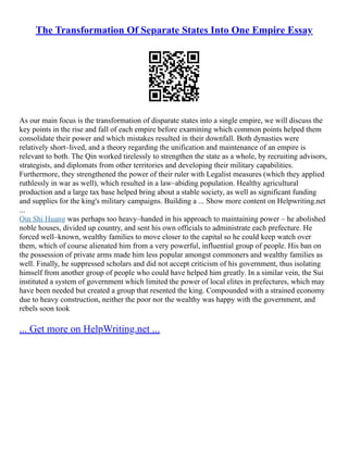 The Transformation Of Separate States Into One Empire Essay
As our main focus is the transformation of disparate states into a single empire, we will discuss the
key points in the rise and fall of each empire before examining which common points helped them
consolidate their power and which mistakes resulted in their downfall. Both dynasties were
relatively short–lived, and a theory regarding the unification and maintenance of an empire is
relevant to both. The Qin worked tirelessly to strengthen the state as a whole, by recruiting advisors,
strategists, and diplomats from other territories and developing their military capabilities.
Furthermore, they strengthened the power of their ruler with Legalist measures (which they applied
ruthlessly in war as well), which resulted in a law–abiding population. Healthy agricultural
production and a large tax base helped bring about a stable society, as well as significant funding
and supplies for the king's military campaigns. Building a ... Show more content on Helpwriting.net
...
Qin Shi Huang was perhaps too heavy–handed in his approach to maintaining power – he abolished
noble houses, divided up country, and sent his own officials to administrate each prefecture. He
forced well–known, wealthy families to move closer to the capital so he could keep watch over
them, which of course alienated him from a very powerful, influential group of people. His ban on
the possession of private arms made him less popular amongst commoners and wealthy families as
well. Finally, he suppressed scholars and did not accept criticism of his government, thus isolating
himself from another group of people who could have helped him greatly. In a similar vein, the Sui
instituted a system of government which limited the power of local elites in prefectures, which may
have been needed but created a group that resented the king. Compounded with a strained economy
due to heavy construction, neither the poor nor the wealthy was happy with the government, and
rebels soon took
... Get more on HelpWriting.net ...
 