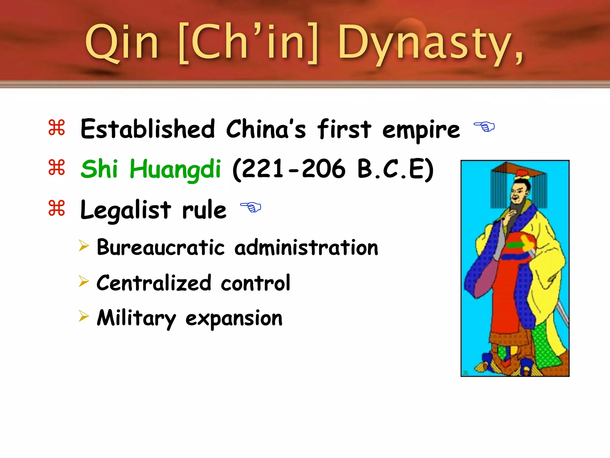 Qin [Ch’in] Dynasty,
 Established China’s first empire   
 Shi Huangdi (221-206 B.C.E)
 Legalist rule    
     Bureaucratic administration
     Centralized control
     Military expansion
 