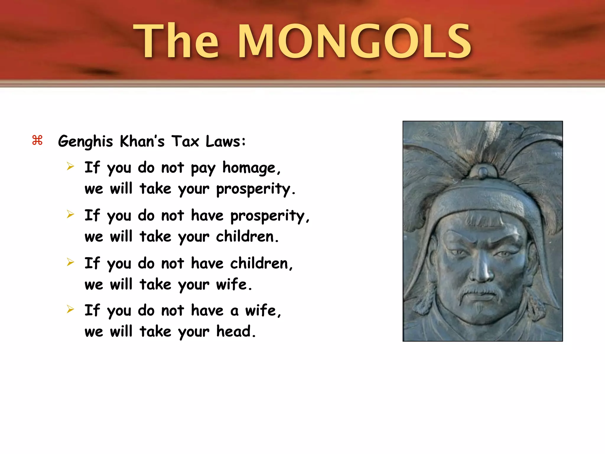 The MONGOLS
   Genghis Khan’s Tax Laws:
       If you do not pay homage,
        we will take your prosperity.
       If you do not have prosperity,
        we will take your children.
       If you do not have children,
        we will take your wife.
       If you do not have a wife,
        we will take your head.
 