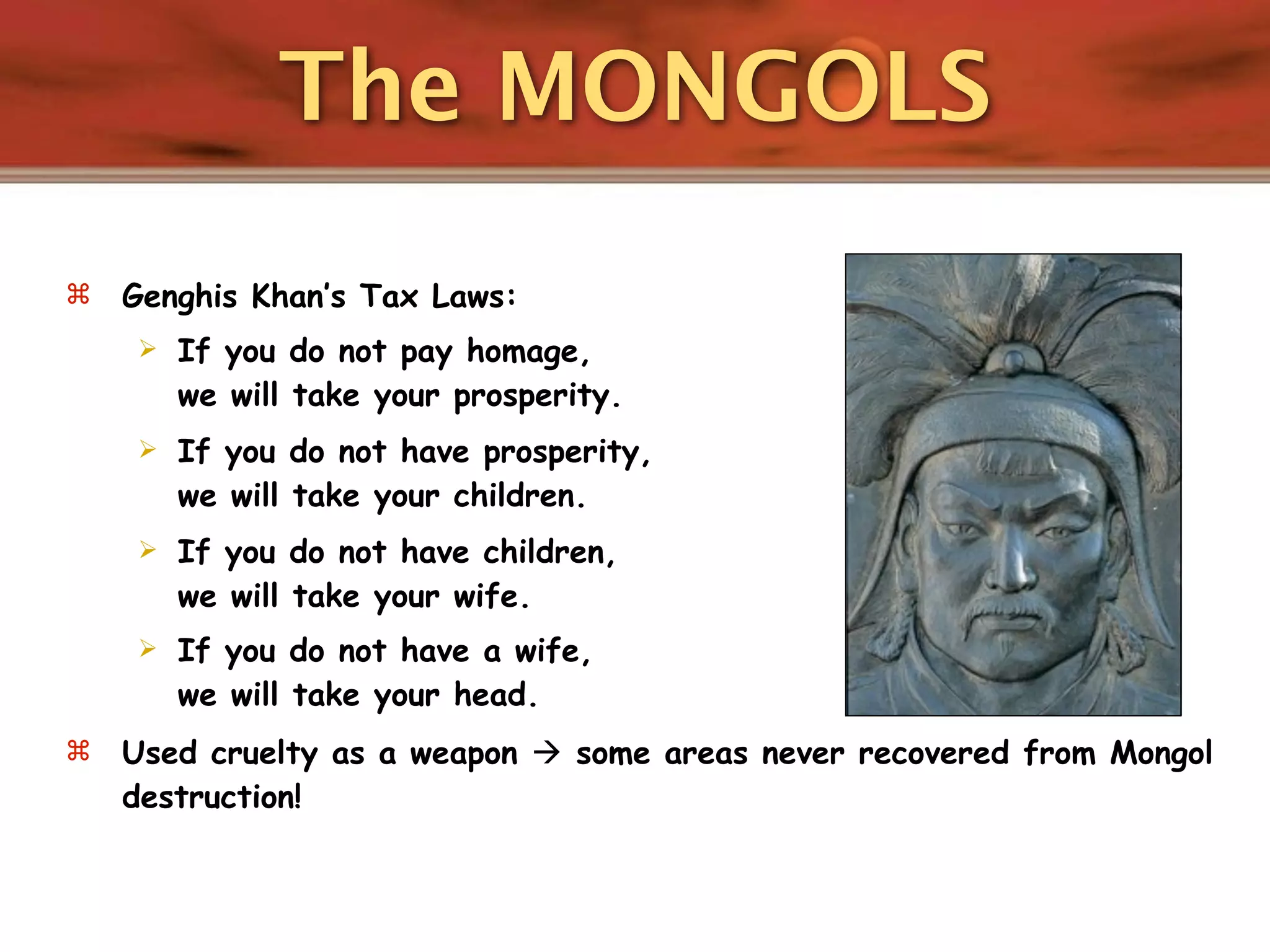 The MONGOLS
   Genghis Khan’s Tax Laws:
       If you do not pay homage,
        we will take your prosperity.
       If you do not have prosperity,
        we will take your children.
       If you do not have children,
        we will take your wife.
       If you do not have a wife,
        we will take your head.
   Used cruelty as a weapon  some areas never recovered from Mongol
    destruction!
 