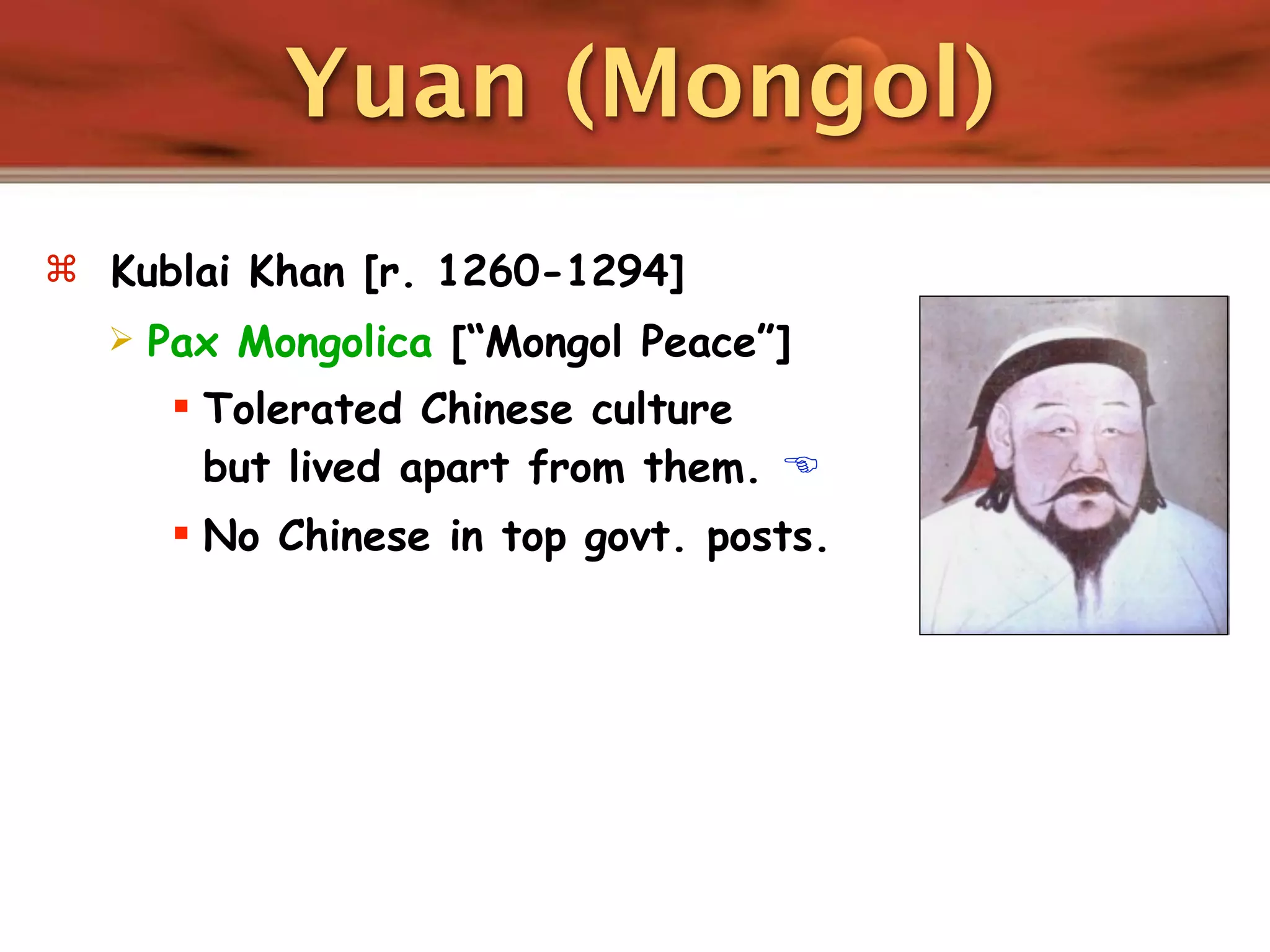 Yuan (Mongol)
 Kublai Khan [r. 1260-1294]
     Pax Mongolica [“Mongol Peace”]
        Tolerated Chinese culture
         but lived apart from them. 
        No Chinese in top govt. posts.
 