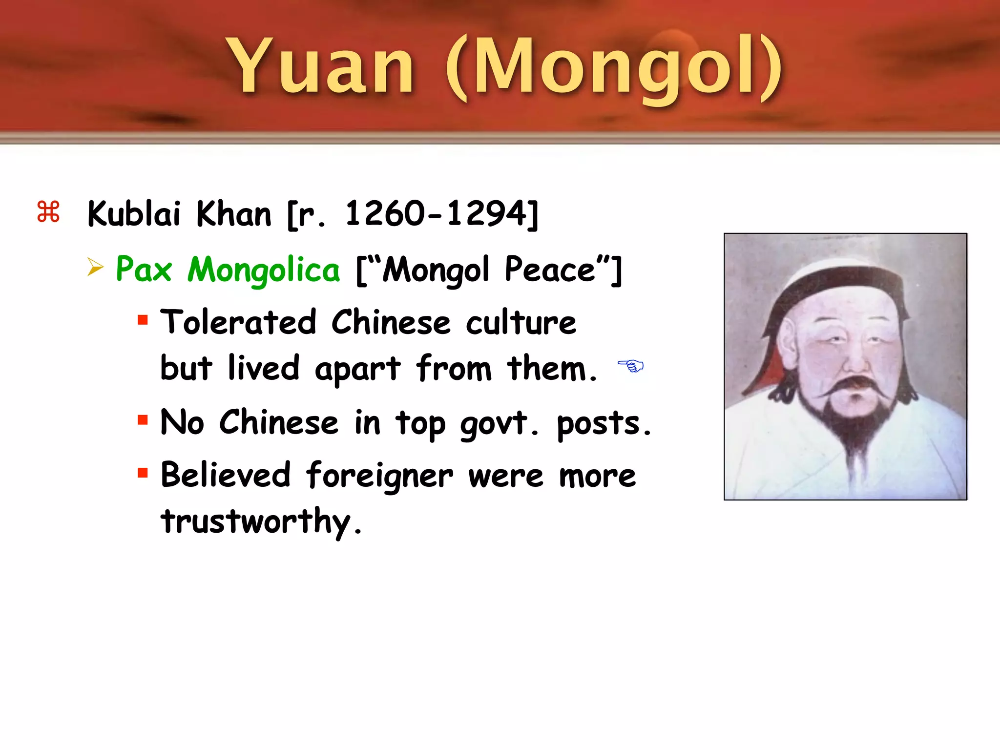 Yuan (Mongol)
 Kublai Khan [r. 1260-1294]
     Pax Mongolica [“Mongol Peace”]
        Tolerated Chinese culture
         but lived apart from them. 
        No Chinese in top govt. posts.
        Believed foreigner were more
         trustworthy.
 