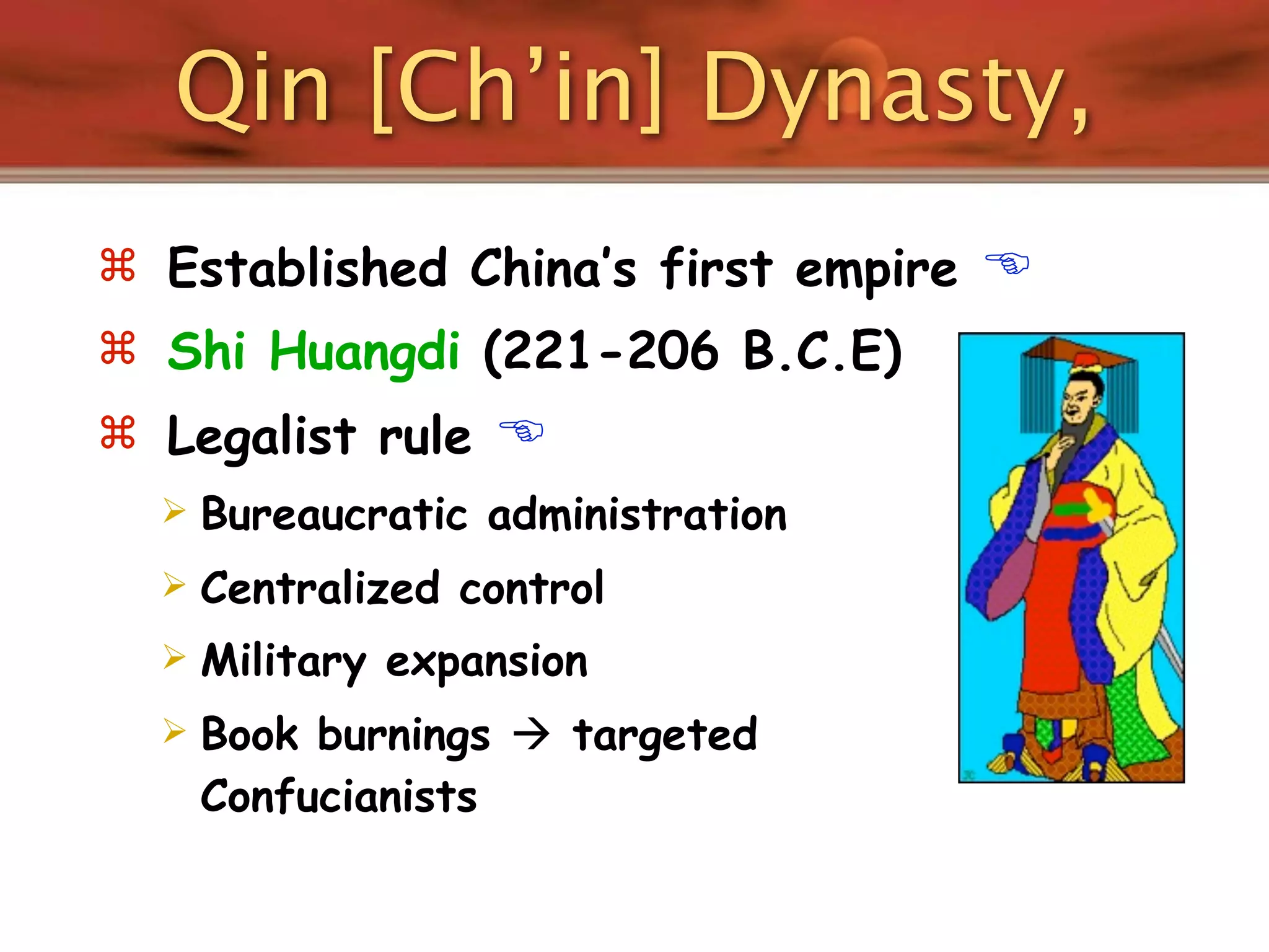 Qin [Ch’in] Dynasty,
 Established China’s first empire   
 Shi Huangdi (221-206 B.C.E)
 Legalist rule    
     Bureaucratic administration
     Centralized control
     Military expansion
     Book burnings  targeted
      Confucianists
 