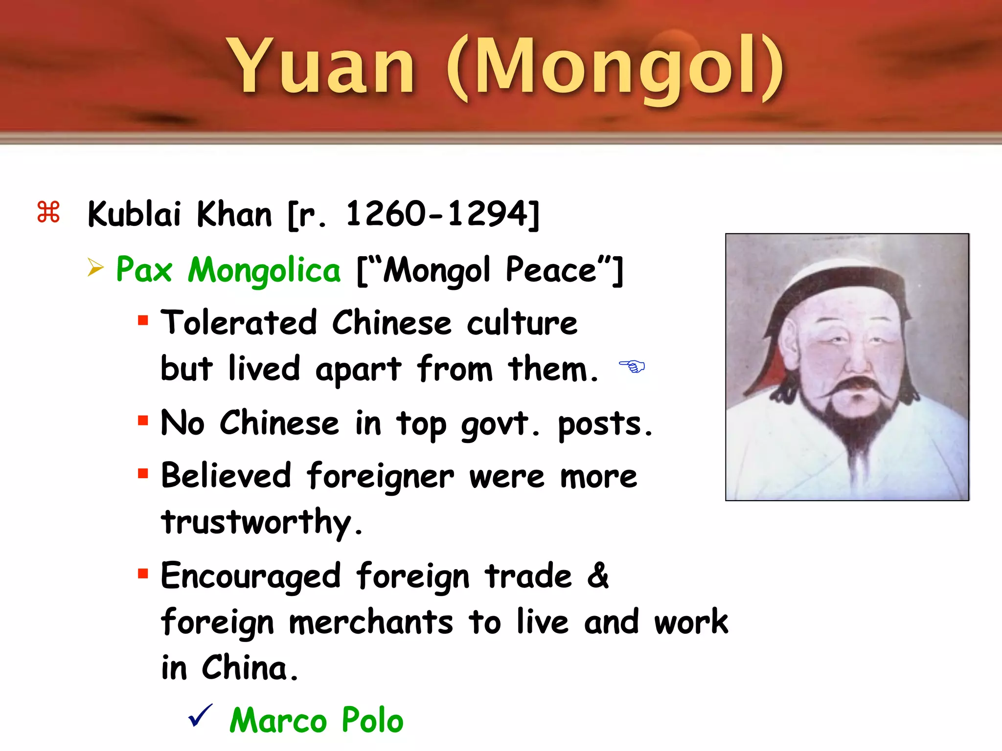 Yuan (Mongol)
 Kublai Khan [r. 1260-1294]
     Pax Mongolica [“Mongol Peace”]
        Tolerated Chinese culture
         but lived apart from them. 
        No Chinese in top govt. posts.
        Believed foreigner were more
         trustworthy.
        Encouraged foreign trade &
         foreign merchants to live and work
         in China.
           Marco Polo
 