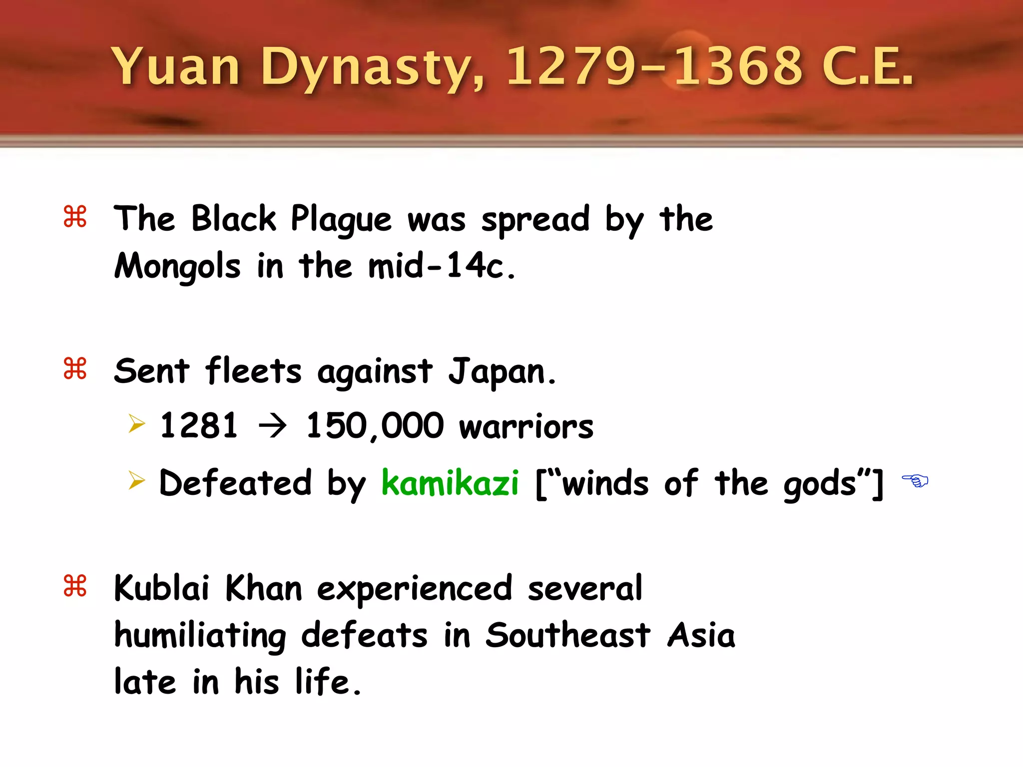 Yuan Dynasty, 1279-1368 C.E.

 The Black Plague was spread by the
  Mongols in the mid-14c.

 Sent fleets against Japan.
      1281  150,000 warriors
      Defeated by kamikazi [“winds of the gods”] 

 Kublai Khan experienced several
  humiliating defeats in Southeast Asia
  late in his life.
 