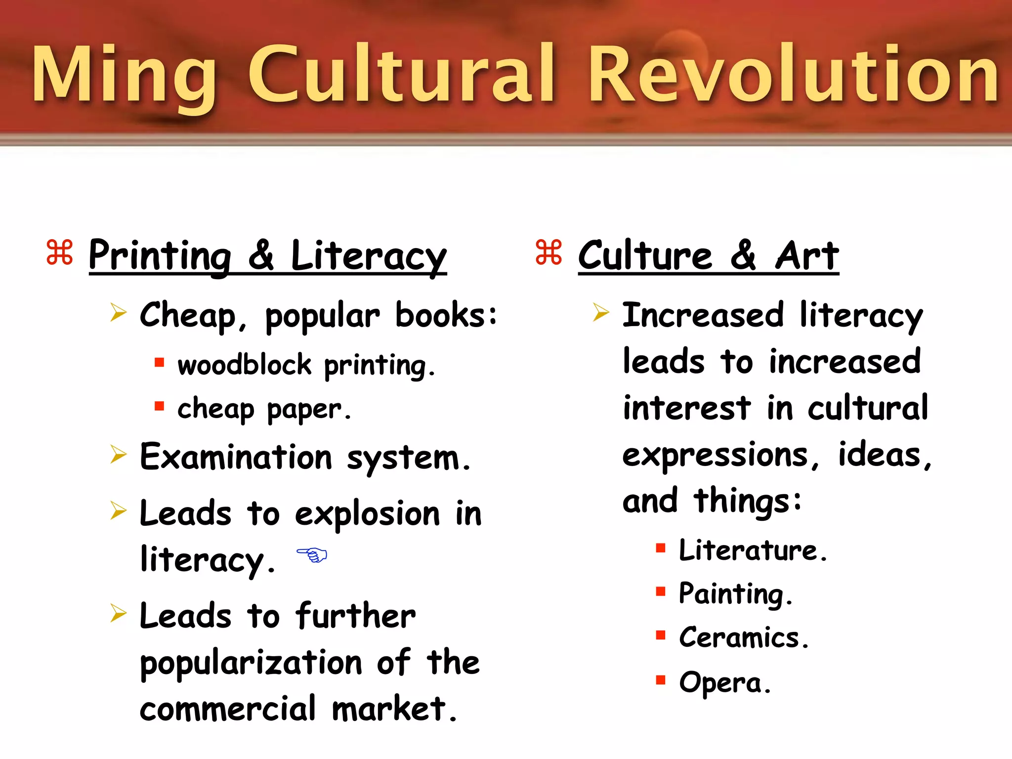 Ming Cultural Revolution

 Printing & Literacy           Culture & Art
      Cheap, popular books:        Increased literacy
        woodblock printing.         leads to increased
        cheap paper.                interest in cultural
      Examination system.           expressions, ideas,
      Leads to explosion in         and things:
       literacy.                        Literature.
                                         Painting.
      Leads to further
                                         Ceramics.
       popularization of the
                                         Opera.
       commercial market.
 
