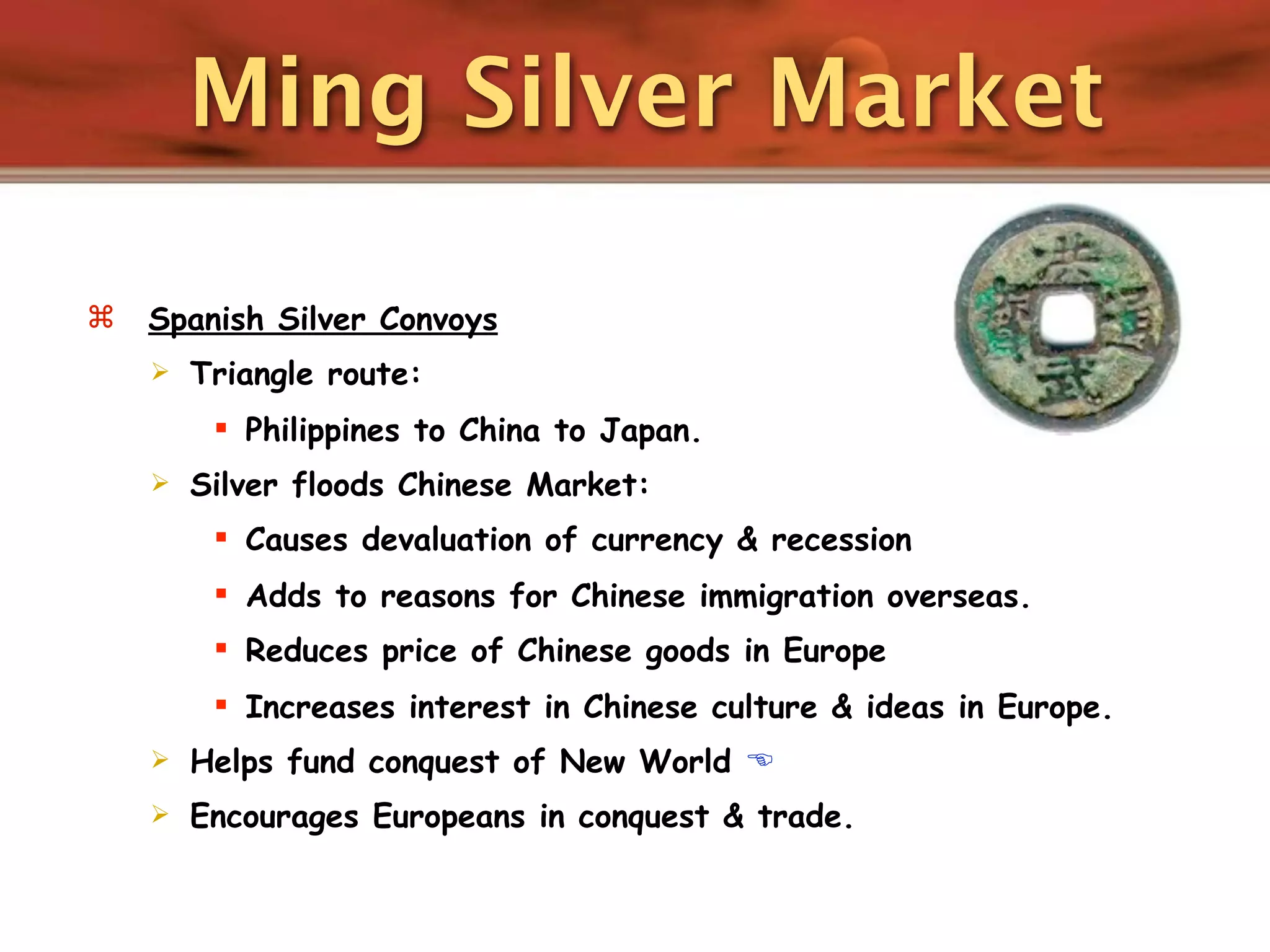 Ming Silver Market

   Spanish Silver Convoys
       Triangle route:
          Philippines to China to Japan.
       Silver floods Chinese Market:
          Causes devaluation of currency & recession
          Adds to reasons for Chinese immigration overseas.
          Reduces price of Chinese goods in Europe
          Increases interest in Chinese culture & ideas in Europe.
       Helps fund conquest of New World 
       Encourages Europeans in conquest & trade.
 