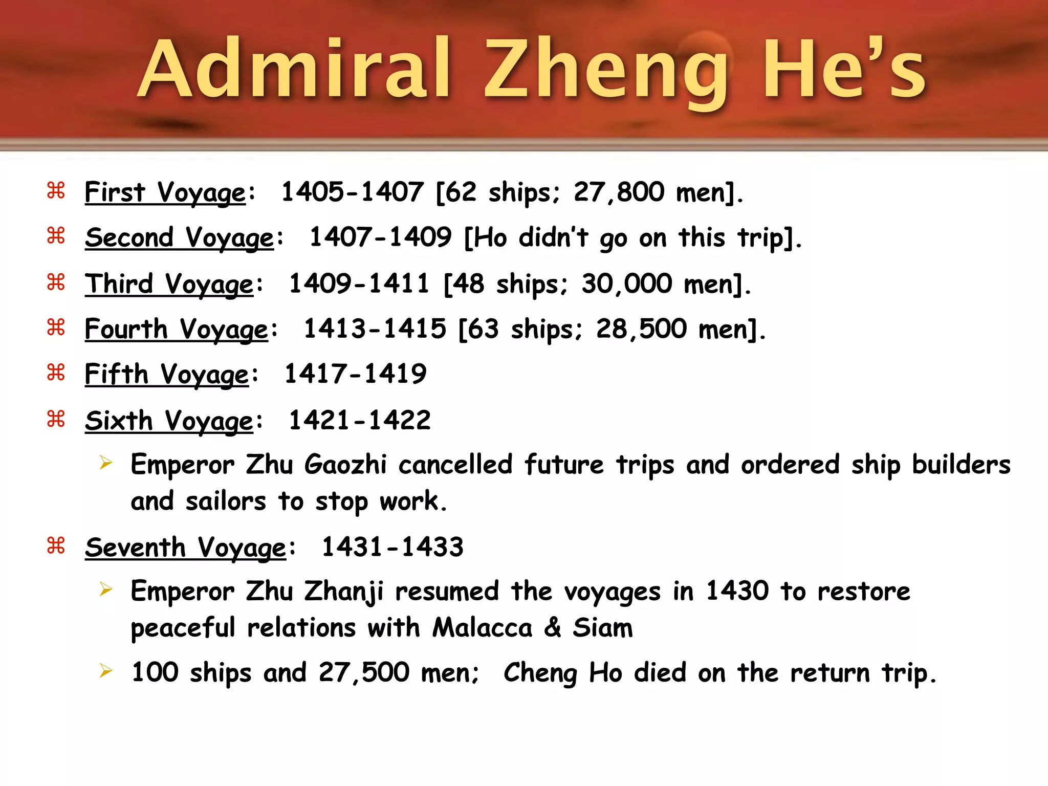 Admiral Zheng He’s
 First Voyage: 1405-1407 [62 ships; 27,800 men].
 Second Voyage: 1407-1409 [Ho didn’t go on this trip].
 Third Voyage: 1409-1411 [48 ships; 30,000 men].
 Fourth Voyage: 1413-1415 [63 ships; 28,500 men].
 Fifth Voyage: 1417-1419
 Sixth Voyage: 1421-1422
      Emperor Zhu Gaozhi cancelled future trips and ordered ship builders
       and sailors to stop work.
 Seventh Voyage: 1431-1433
      Emperor Zhu Zhanji resumed the voyages in 1430 to restore
       peaceful relations with Malacca & Siam
      100 ships and 27,500 men; Cheng Ho died on the return trip.
 