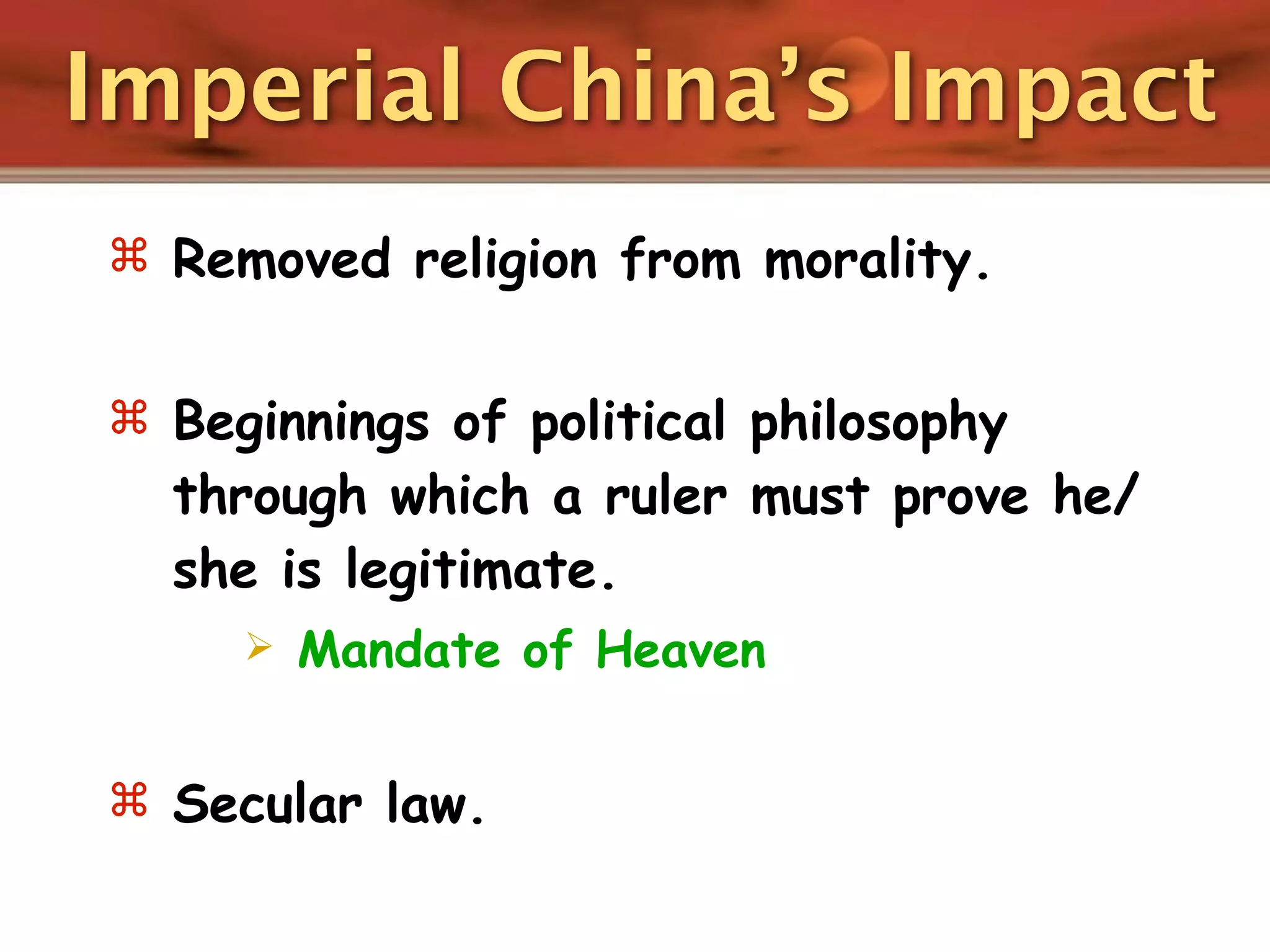 Imperial China’s Impact
 Removed religion from morality.


 Beginnings of political philosophy
  through which a ruler must prove he/
  she is legitimate.
        Mandate of Heaven


 Secular law.
 