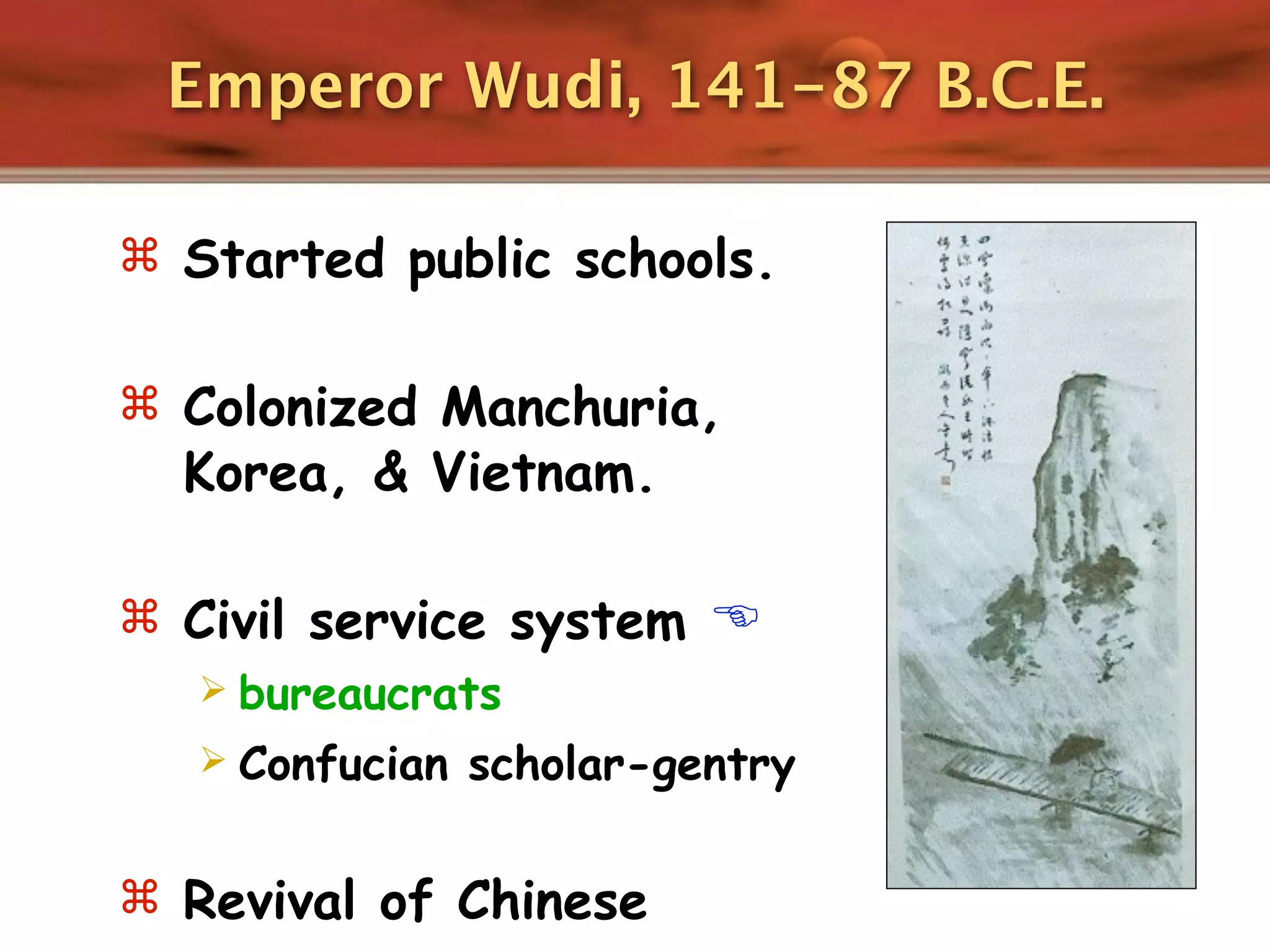 Emperor Wudi, 141-87 B.C.E.

 Started public schools.


 Colonized Manchuria,
  Korea, & Vietnam.

 Civil service system 
   bureaucrats
   Confucian scholar-gentry


 Revival of Chinese
 
