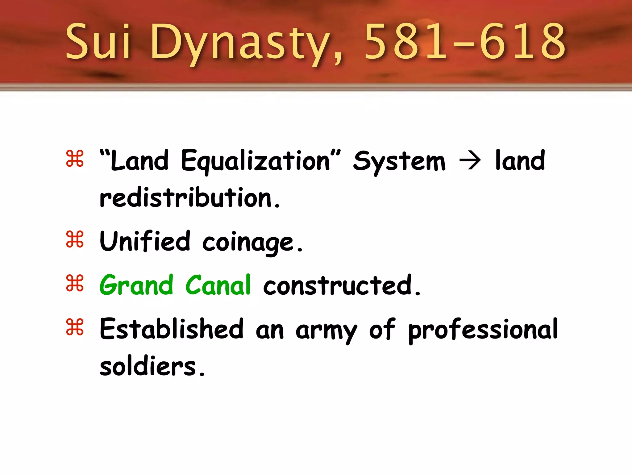 Sui Dynasty, 581-618

 “Land Equalization” System  land
  redistribution.
 Unified coinage.
 Grand Canal constructed.
 Established an army of professional
  soldiers.
 