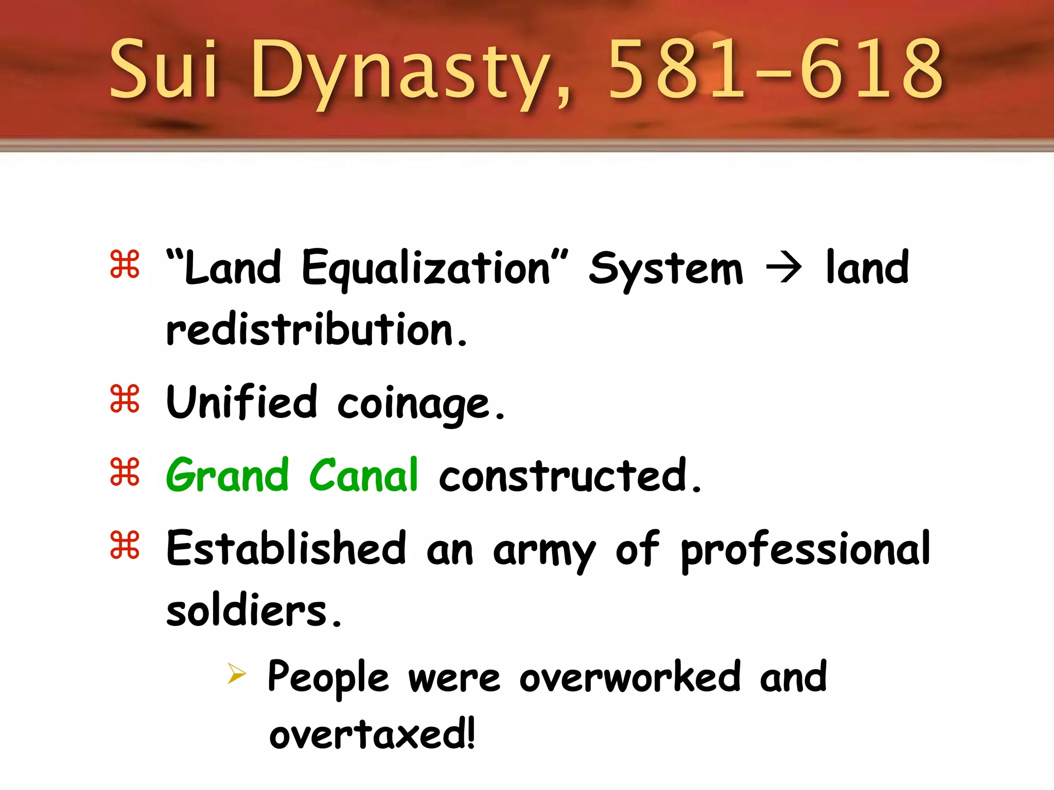 Sui Dynasty, 581-618

 “Land Equalization” System  land
  redistribution.
 Unified coinage.
 Grand Canal constructed.
 Established an army of professional
  soldiers.
        People were overworked and
         overtaxed!
 