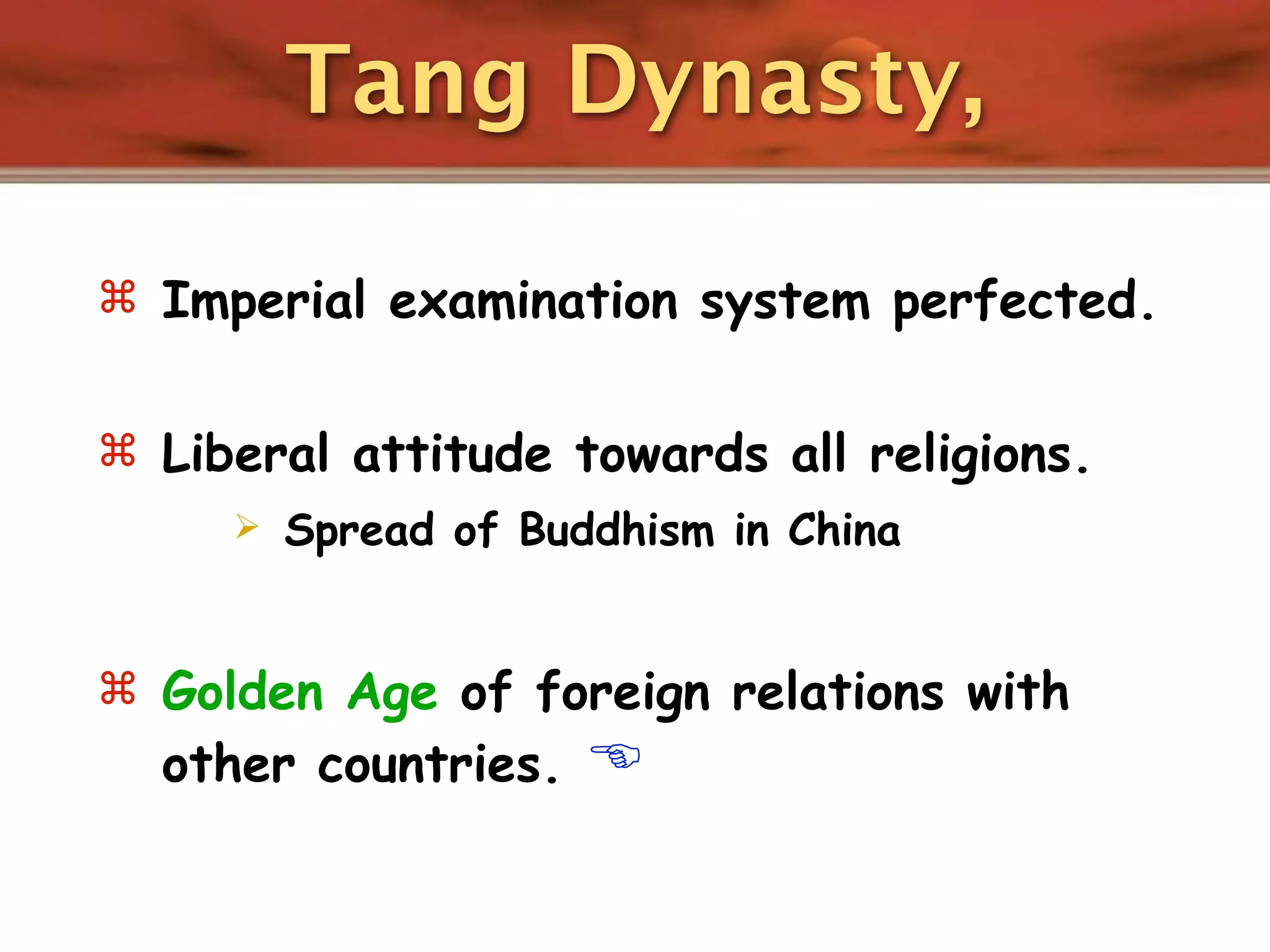 Tang Dynasty,

 Imperial examination system perfected.


 Liberal attitude towards all religions.
        Spread of Buddhism in China


 Golden Age of foreign relations with
  other countries.    
 