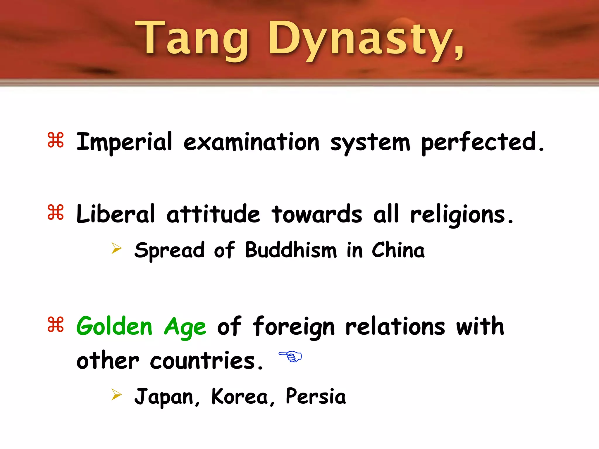 Tang Dynasty,

 Imperial examination system perfected.


 Liberal attitude towards all religions.
        Spread of Buddhism in China


 Golden Age of foreign relations with
  other countries.    
        Japan, Korea, Persia
 