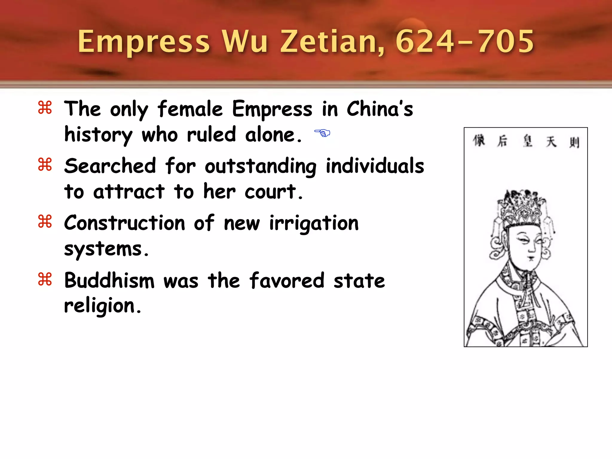 Empress Wu Zetian, 624-705

 The only female Empress in China’s
  history who ruled alone. 
 Searched for outstanding individuals
  to attract to her court.
 Construction of new irrigation
  systems.
 Buddhism was the favored state
  religion.
 