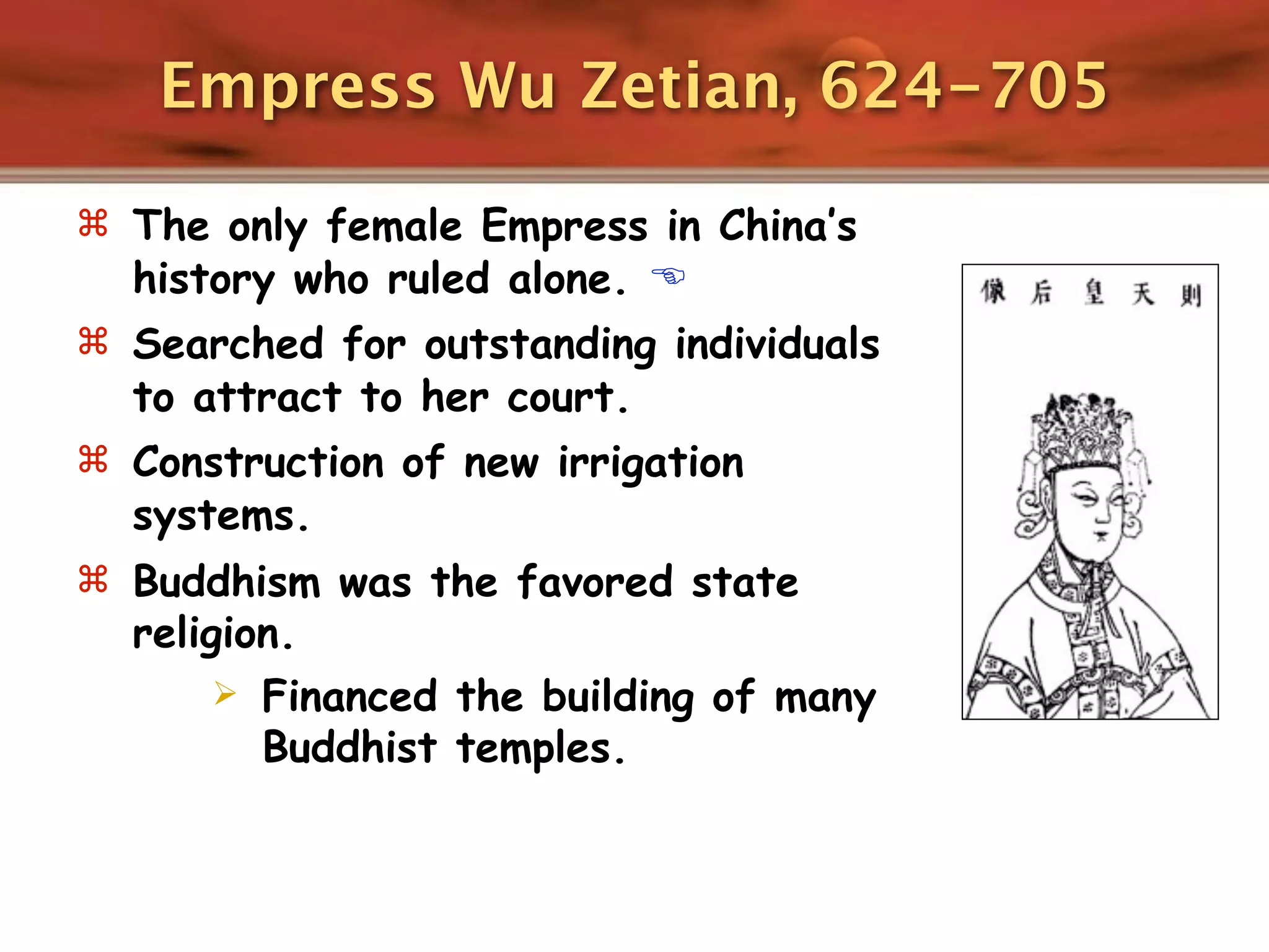 Empress Wu Zetian, 624-705

 The only female Empress in China’s
  history who ruled alone. 
 Searched for outstanding individuals
  to attract to her court.
 Construction of new irrigation
  systems.
 Buddhism was the favored state
  religion.
        Financed the building of many
         Buddhist temples.
 
