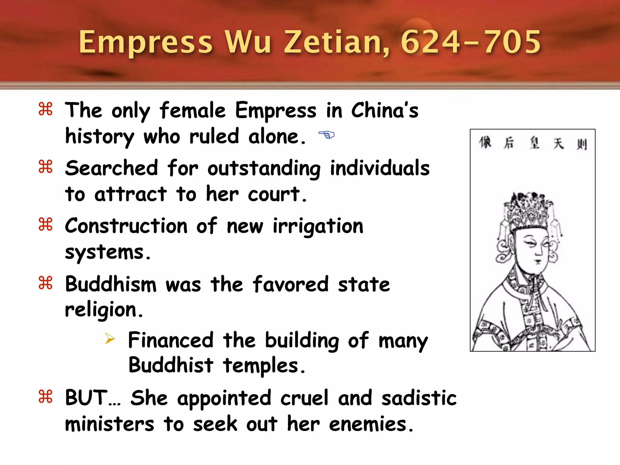 Empress Wu Zetian, 624-705

 The only female Empress in China’s
  history who ruled alone. 
 Searched for outstanding individuals
  to attract to her court.
 Construction of new irrigation
  systems.
 Buddhism was the favored state
  religion.
        Financed the building of many
         Buddhist temples.
 BUT… She appointed cruel and sadistic
  ministers to seek out her enemies.
 