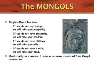 The MONGOLS
   Genghis Khan’s Tax Laws:
       If you do not pay homage,
        we will take your prosperity.
       If you do not have prosperity,
        we will take your children.
       If you do not have children,
        we will take your wife.
       If you do not have a wife,
        we will take your head.
   Used cruelty as a weapon  some areas never recovered from Mongol
    destruction!
 