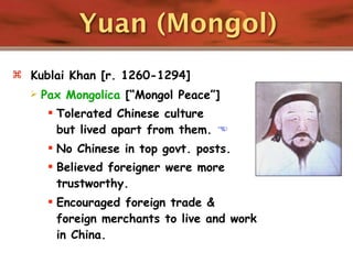 Yuan (Mongol)
 Kublai Khan [r. 1260-1294]
     Pax Mongolica [“Mongol Peace”]
        Tolerated Chinese culture
         but lived apart from them. 
        No Chinese in top govt. posts.
        Believed foreigner were more
         trustworthy.
        Encouraged foreign trade &
         foreign merchants to live and work
         in China.
 